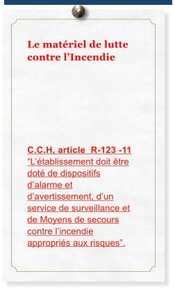 Le mat�riel de lutte contre l�Incendie      C.C.H, article  R-123 -11 �L��tablissement doit �tre dot� de dispositifs d�alarme et d�avertissement, d�un service de surveillance et de Moyens de secours contre l�incendie appropri�s aux risques�.