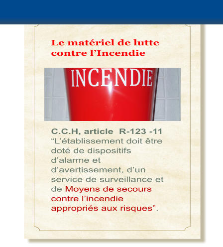 Le mat�riel de lutte contre l�Incendie      C.C.H, article  R-123 -11 �L��tablissement doit �tre dot� de dispositifs d�alarme et d�avertissement, d�un service de surveillance et de Moyens de secours contre l�incendie appropri�s aux risques�.